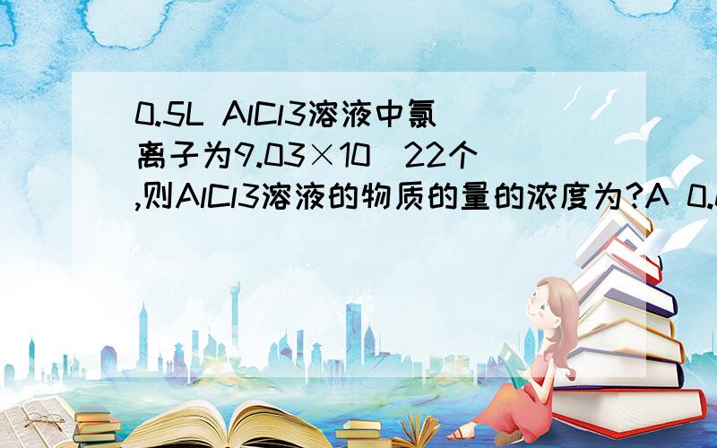 0.5L AlCl3溶液中氯离子为9.03×10^22个,则AlCl3溶液的物质的量的浓度为?A 0.03 B 1 C 0.05 D 0.04