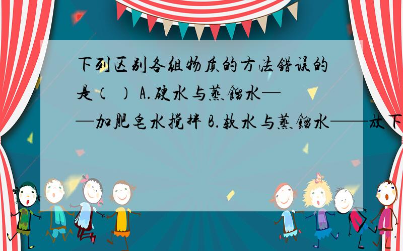 下列区别各组物质的方法错误的是（ ） A.硬水与蒸馏水——加肥皂水搅拌 B.软水与蒸馏水——放下列区别各组物质的方法错误的是（ ）A.硬水与蒸馏水——加肥皂水搅拌B.软水与蒸馏水——