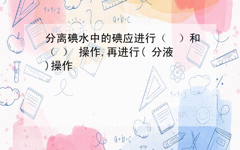 分离碘水中的碘应进行（　）和（ ） 操作,再进行( 分液)操作