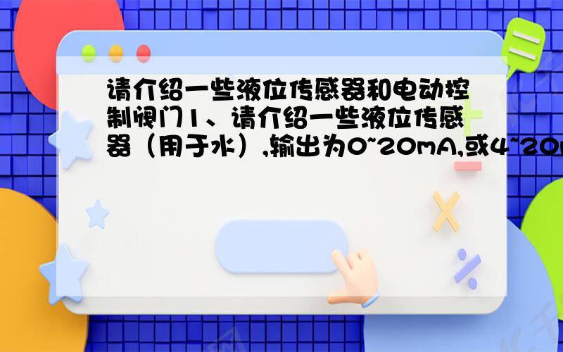 请介绍一些液位传感器和电动控制阀门1、请介绍一些液位传感器（用于水）,输出为0~20mA,或4~20mA,或0~10V,精度不用很高,精度在1cm的就足够了,测量范围在0~1m左右,不会超过1..5m.2、请介绍一些电