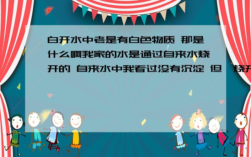 白开水中老是有白色物质 那是什么啊我家的水是通过自来水烧开的 自来水中我看过没有沉淀 但一烧开后 等水凉了就会有不少白色沉淀 大约0.5-1毫米 到底有没有害啊