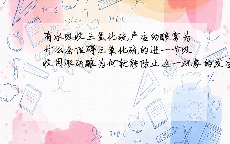 有水吸收三氧化硫产生的酸雾为什么会阻碍三氧化硫的进一步吸收用浓硫酸为何就能防止这一现象的发生用浓硫酸吸收时哪来的水呀