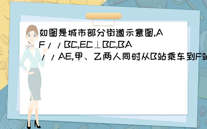 如图是城市部分街道示意图,AF//BC,EC⊥BC,BA//AE,甲、乙两人同时从B站乘车到F站,甲乘1路车,路线是B→A→E→F;乙乘2路车,路线是B→D→C→F,假设两车速度相同,途中耽误时间相同,那么谁先到达F站?