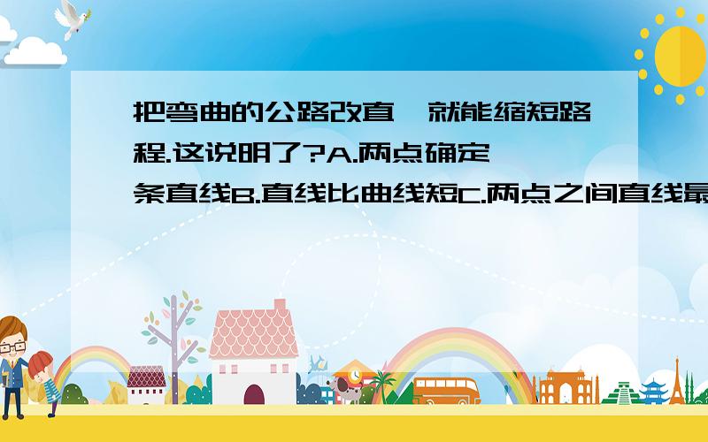 把弯曲的公路改直,就能缩短路程.这说明了?A.两点确定一条直线B.直线比曲线短C.两点之间直线最短D.两点之间线段最短