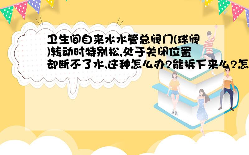 卫生间自来水水管总阀门(球阀)转动时特别松,处于关闭位置却断不了水,这种怎么办?能拆下来么?怎么拆?这个阀门设在淋浴房里,可能经常水淋热气泡,有点生锈,我开始想关闭它的时候,很紧很