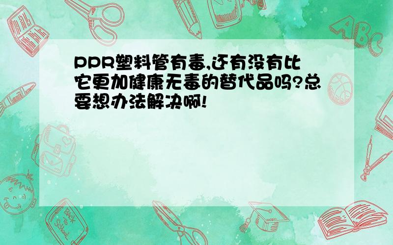 PPR塑料管有毒,还有没有比它更加健康无毒的替代品吗?总要想办法解决啊!