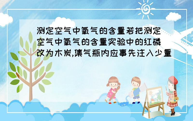 测定空气中氧气的含量若把测定空气中氧气的含量实验中的红磷改为木炭,集气瓶内应事先注入少量（ ）溶液来吸收（ ）气体,实验也能取得成功.练习册答案上没有啊 泪奔