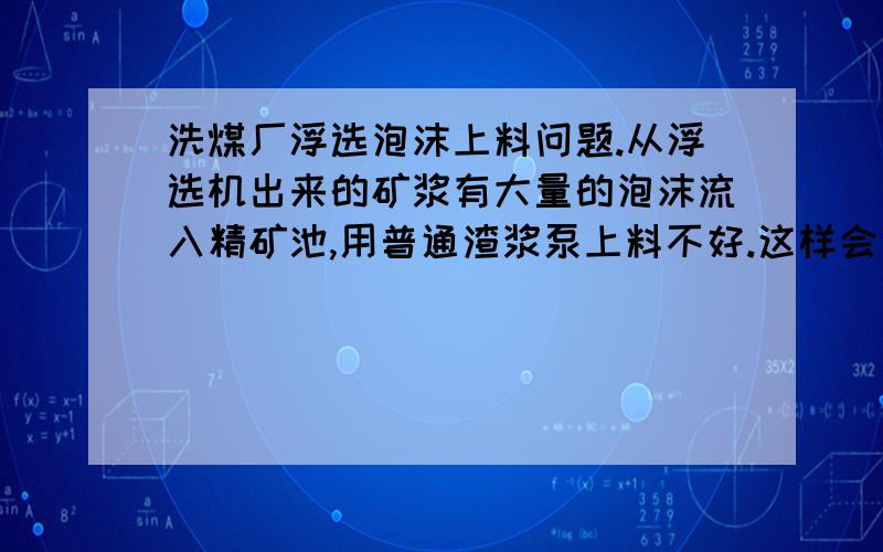 洗煤厂浮选泡沫上料问题.从浮选机出来的矿浆有大量的泡沫流入精矿池,用普通渣浆泵上料不好.这样会导致精矿池溢流.有什么简单的方式,让渣浆泵上料正常.