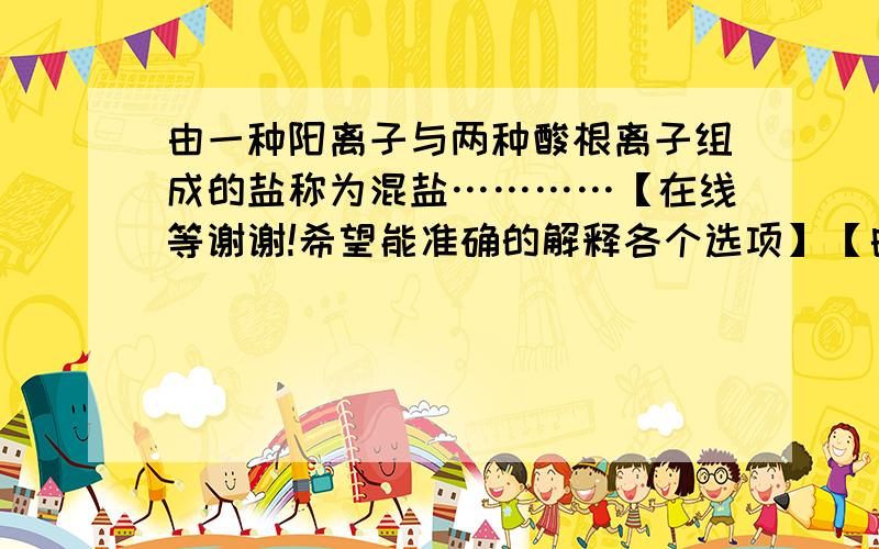 由一种阳离子与两种酸根离子组成的盐称为混盐…………【在线等谢谢!希望能准确的解释各个选项】【白痴勿扰谢谢】