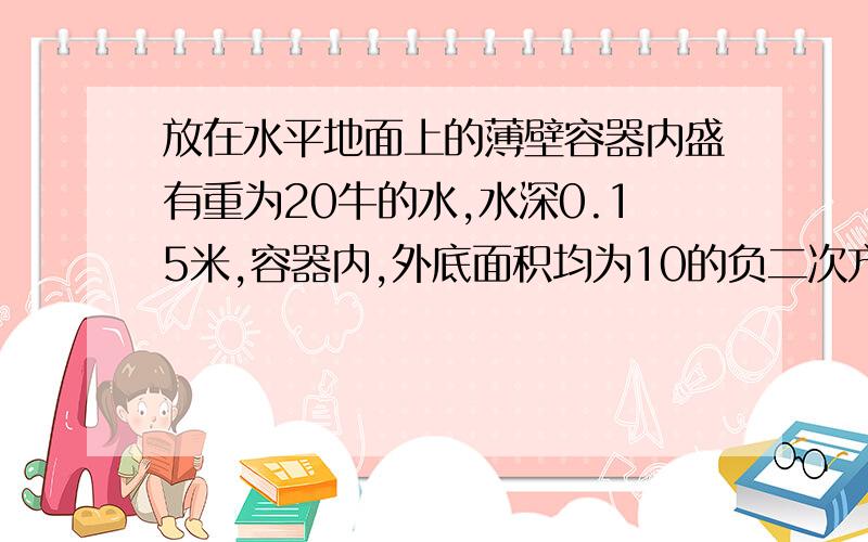 放在水平地面上的薄壁容器内盛有重为20牛的水,水深0.15米,容器内,外底面积均为10的负二次方平方米,容器本身重10牛求：1.水对容器底部的压强2.水对容器底部的压力3.地面受到的压力4.地面受