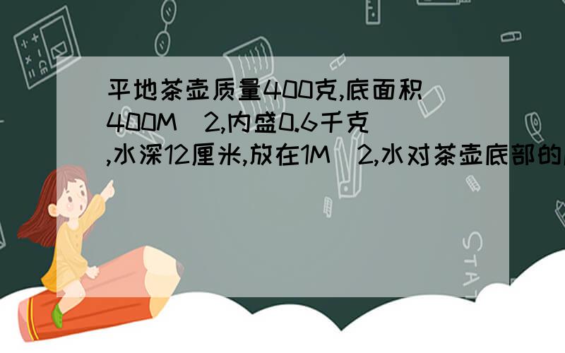 平地茶壶质量400克,底面积400M^2,内盛0.6千克,水深12厘米,放在1M^2,水对茶壶底部的压力与压强是多少?茶壶对桌面的压力与压强是好多?