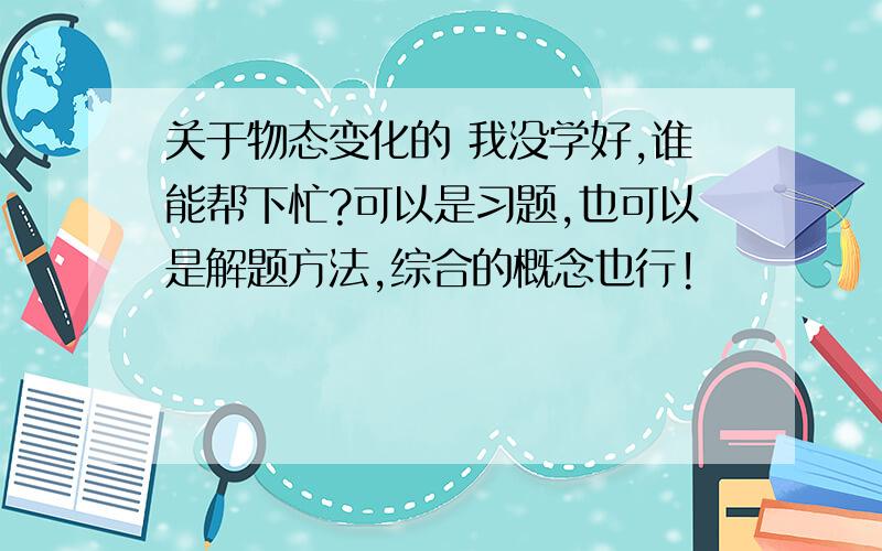 关于物态变化的 我没学好,谁能帮下忙?可以是习题,也可以是解题方法,综合的概念也行!