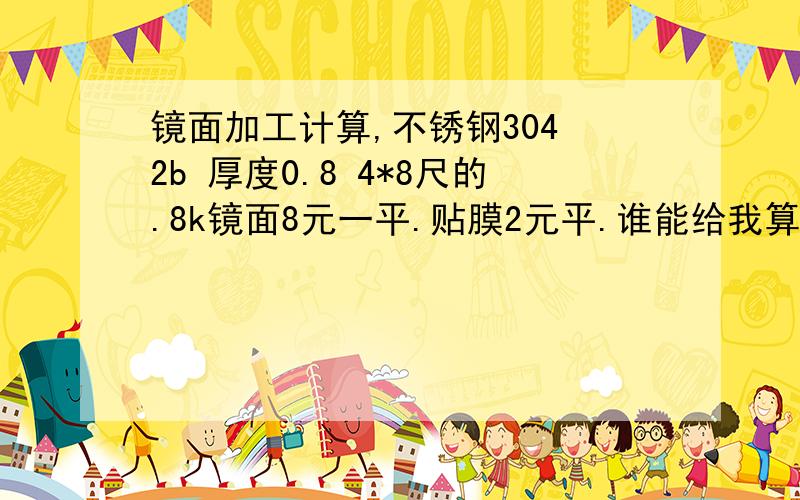 镜面加工计算,不锈钢304 2b 厚度0.8 4*8尺的.8k镜面8元一平.贴膜2元平.谁能给我算算 一吨要多少钱?