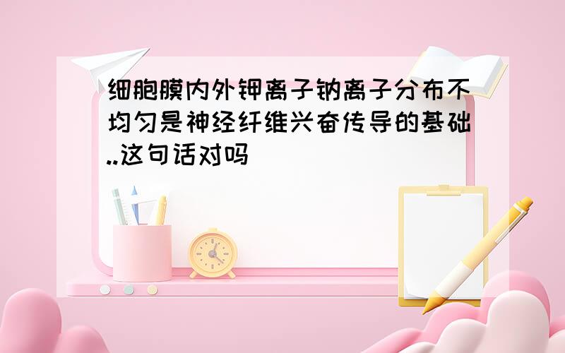 细胞膜内外钾离子钠离子分布不均匀是神经纤维兴奋传导的基础..这句话对吗