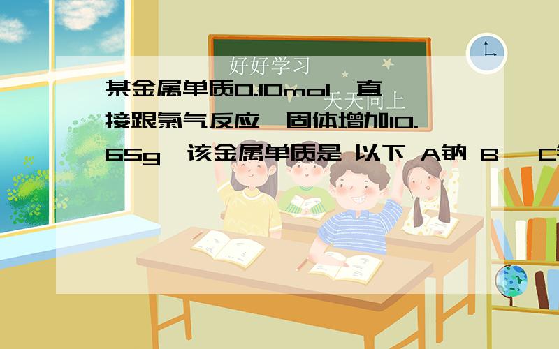 某金属单质0.10mol,直接跟氯气反应,固体增加10.65g,该金属单质是 以下 A钠 B镁 C铁 D铜