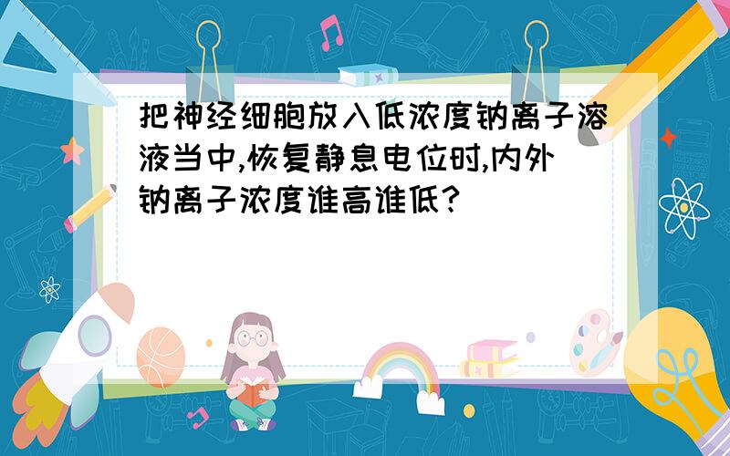 把神经细胞放入低浓度钠离子溶液当中,恢复静息电位时,内外钠离子浓度谁高谁低?