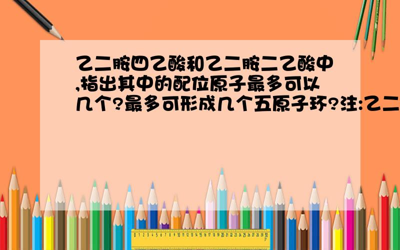 乙二胺四乙酸和乙二胺二乙酸中,指出其中的配位原子最多可以几个?最多可形成几个五原子环?注:乙二胺四乙酸可以形成六元环吗?具体是怎么形成的?比如说中心原子M,那么是哪几个原子形成