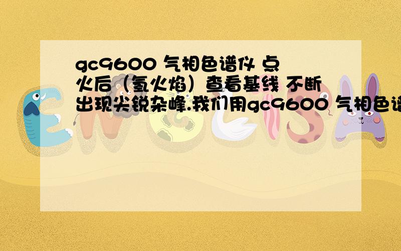 gc9600 气相色谱仪 点火后（氢火焰）查看基线 不断出现尖锐杂峰.我们用gc9600 气相色谱仪 主要是检测氢气中杂质含量.最近开始,在通入载气、正常启动、升温预热、点燃氢火焰燃烧嘴（不知