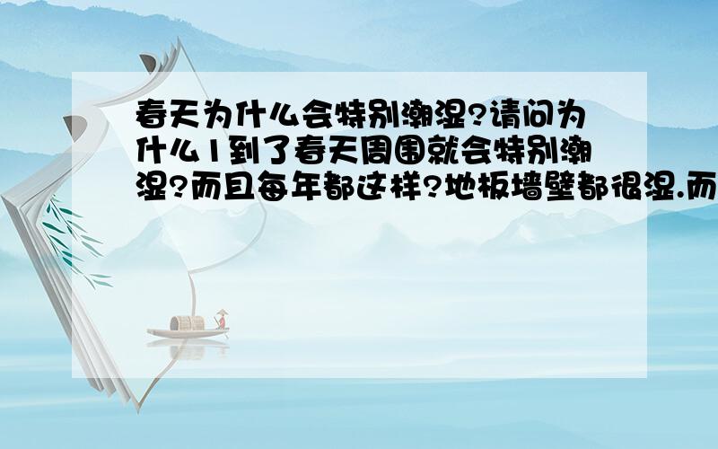 春天为什么会特别潮湿?请问为什么1到了春天周围就会特别潮湿?而且每年都这样?地板墙壁都很湿.而且语言尽量说简单一点...