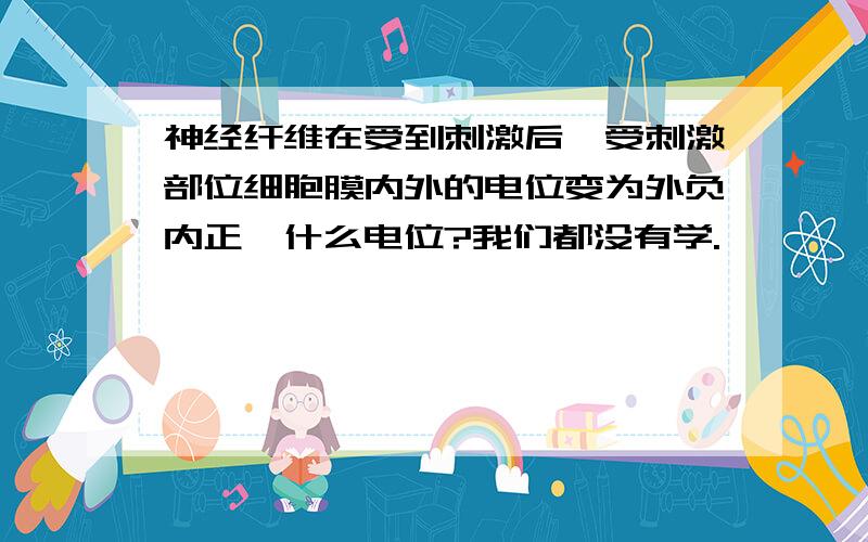 神经纤维在受到刺激后,受刺激部位细胞膜内外的电位变为外负内正,什么电位?我们都没有学.