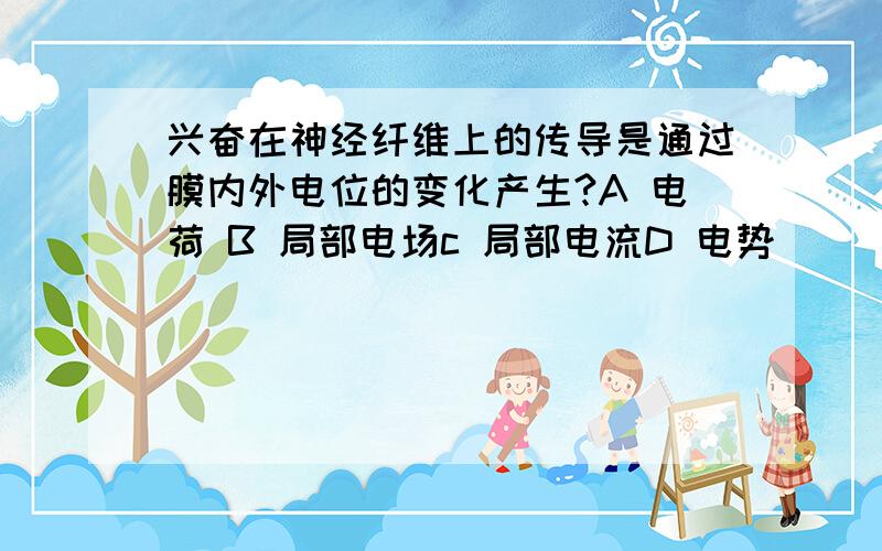 兴奋在神经纤维上的传导是通过膜内外电位的变化产生?A 电荷 B 局部电场c 局部电流D 电势