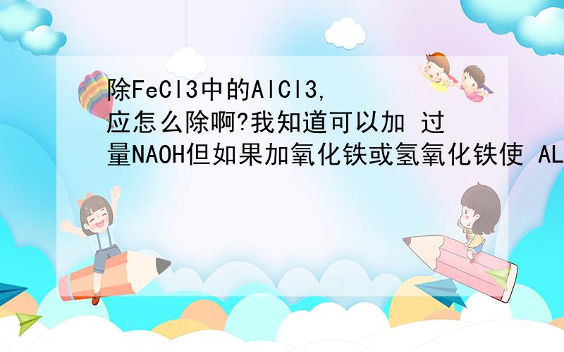 除FeCl3中的AlCl3,应怎么除啊?我知道可以加 过量NAOH但如果加氧化铁或氢氧化铁使 AL离子完全水解可以吗?