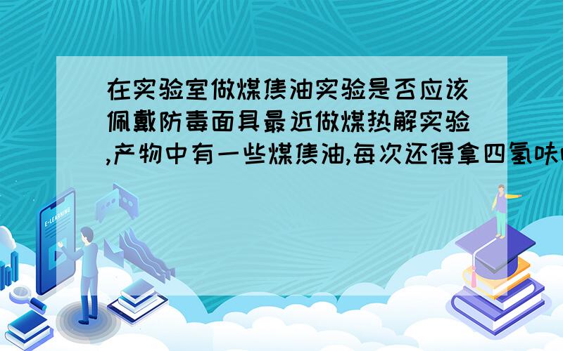 在实验室做煤焦油实验是否应该佩戴防毒面具最近做煤热解实验,产物中有一些煤焦油,每次还得拿四氢呋喃洗掉,难免会沾着点,且空气中也有挥发.大概每次的产物就0.1g左右.不过焦油里头全是