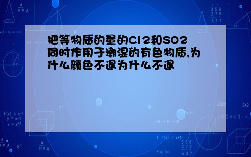 把等物质的量的Cl2和SO2同时作用于潮湿的有色物质,为什么颜色不退为什么不退