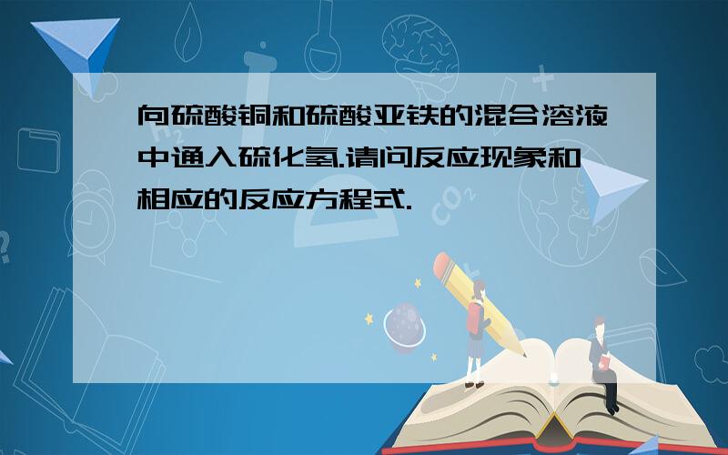 向硫酸铜和硫酸亚铁的混合溶液中通入硫化氢.请问反应现象和相应的反应方程式.