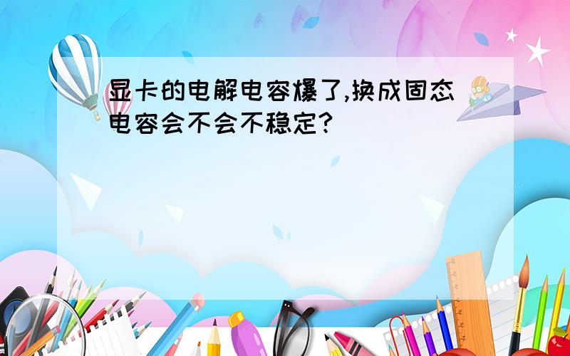 显卡的电解电容爆了,换成固态电容会不会不稳定?