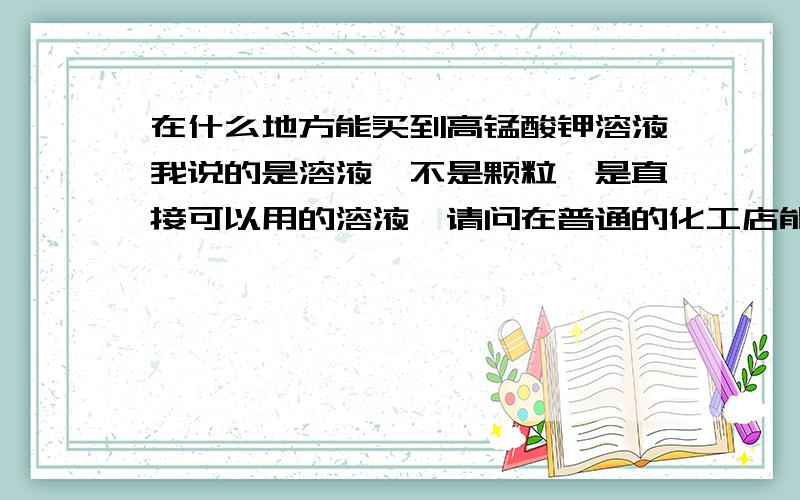 在什么地方能买到高锰酸钾溶液我说的是溶液,不是颗粒,是直接可以用的溶液,请问在普通的化工店能买到吗?