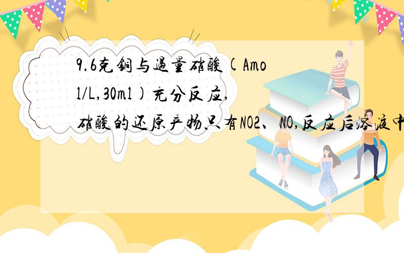 9.6克铜与过量硝酸(Amol/L,30ml)充分反应,硝酸的还原产物只有NO2、NO,反应后溶液中含有氢离子为0.1 MOL求1.此时溶液中的所含硝酸根为多少摩尔?2.求生成的气体中NO2与NO的物质的量共为多少?（用