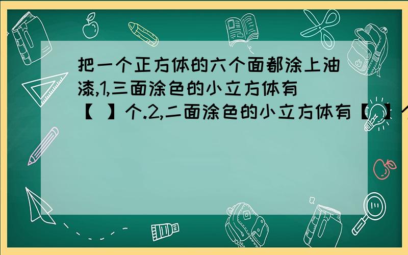 把一个正方体的六个面都涂上油漆,1,三面涂色的小立方体有【 】个.2,二面涂色的小立方体有【 】个.把一个正方体的六个面都涂上油漆,1,三面涂色的小立方体有【 】个；2,二面涂色的小立方