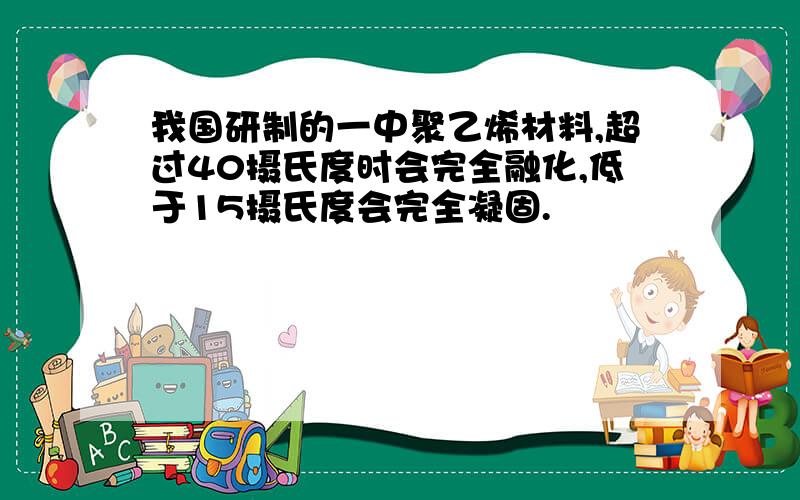 我国研制的一中聚乙烯材料,超过40摄氏度时会完全融化,低于15摄氏度会完全凝固.