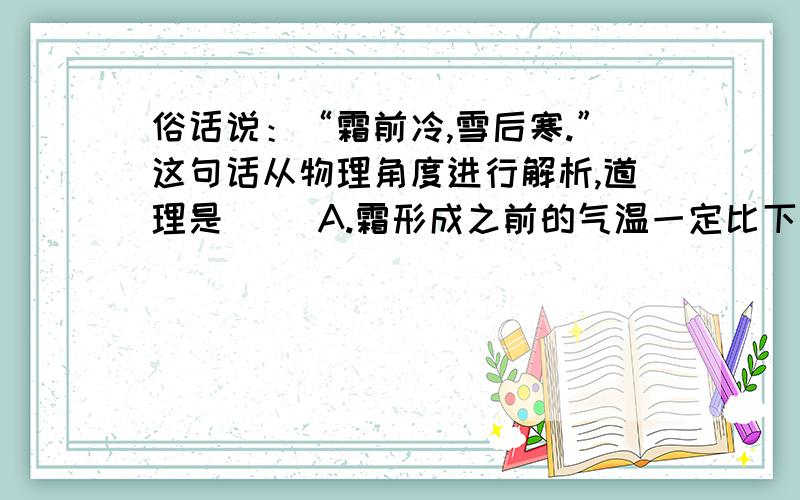 俗话说：“霜前冷,雪后寒.”这句话从物理角度进行解析,道理是（ ）A.霜形成之前的气温一定比下雪后的气温低B霜形成的温度比雪形成的温度低C霜后的气温一定比霜前的气温高,雪后气温一