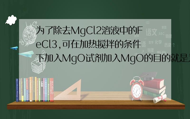 为了除去MgCl2溶液中的FeCl3,可在加热搅拌的条件下加入MgO试剂加入MgO的目的就是为 了调节溶液中的PH值..使PH在Fe3+水解的范围.这样就能除去FeCl3而不带入新的杂质 MgO+H+===Mg2+ + H2O Fe3+H2O===Fe(OH)3+