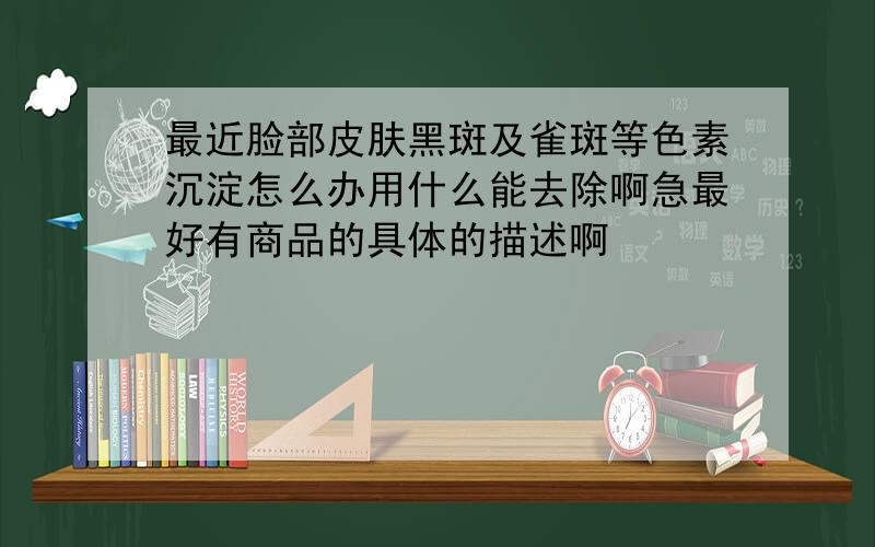 最近脸部皮肤黑斑及雀斑等色素沉淀怎么办用什么能去除啊急最好有商品的具体的描述啊