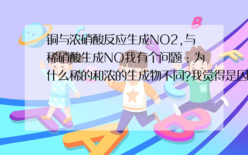 铜与浓硝酸反应生成NO2,与稀硝酸生成NO我有个问题：为什么稀的和浓的生成物不同?我觉得是因为浓硝酸跟铜反应后生成NO,而NO继续和浓硝酸反应生成NO2.我们都知道实验室制取硝酸的方程3NO2+H