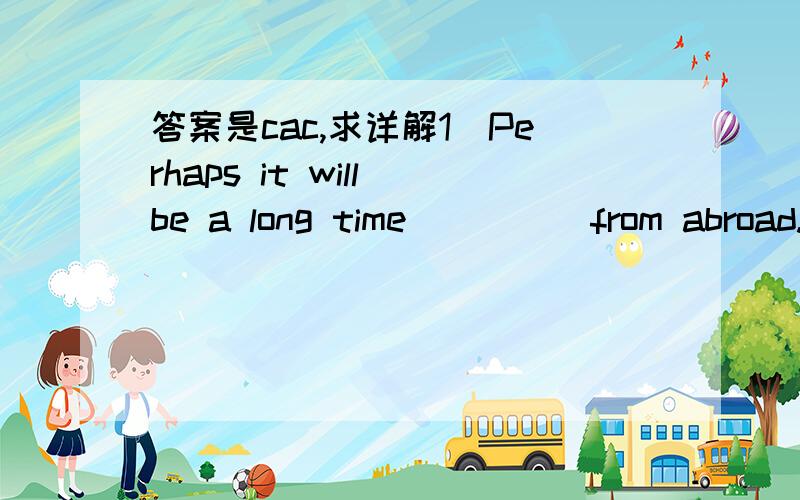 答案是cac,求详解1．Perhaps it will be a long time_____from abroad.A.when Tom comes back B.when Tom will come back C.before Tom comes back D.that Tom comes back 2.______that dress when I first saw you at the sation?A.were you wearing B.have you