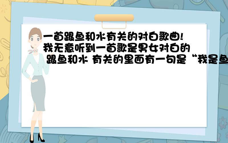 一首跟鱼和水有关的对白歌曲!我无意听到一首歌是男女对白的 跟鱼和水 有关的里面有一句是“我是鱼,你不是水.”其他的我也不知道了怎么都没人知道呢,9999999