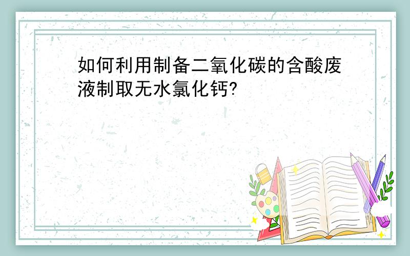 如何利用制备二氧化碳的含酸废液制取无水氯化钙?