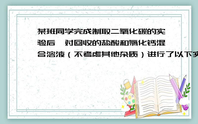 某班同学完成制取二氧化碳的实验后,对回收的盐酸和氯化钙混合溶液（不考虑其他杂质）进行了以下实验：取4