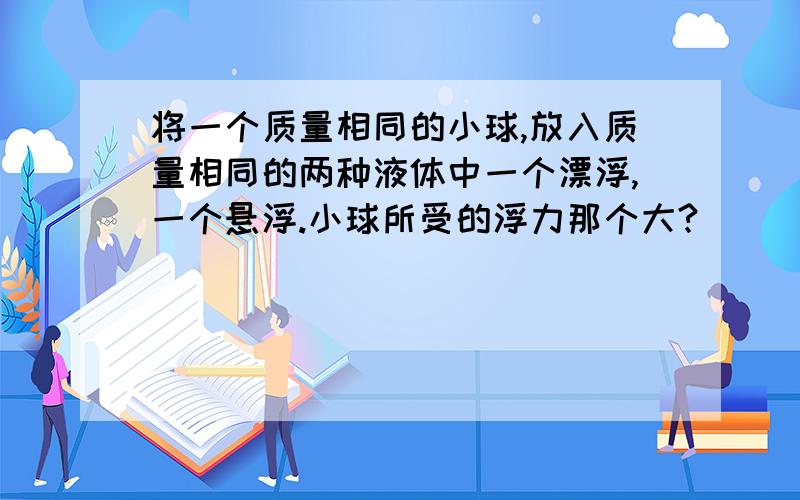 将一个质量相同的小球,放入质量相同的两种液体中一个漂浮,一个悬浮.小球所受的浮力那个大?