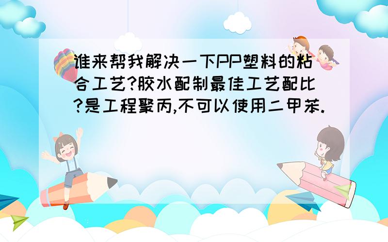 谁来帮我解决一下PP塑料的粘合工艺?胶水配制最佳工艺配比?是工程聚丙,不可以使用二甲苯.