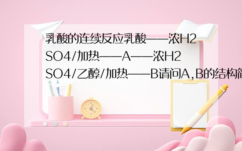 乳酸的连续反应乳酸——浓H2SO4/加热——A——浓H2SO4/乙醇/加热——B请问A,B的结构简式是什么