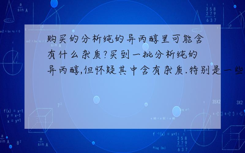 购买的分析纯的异丙醇里可能含有什么杂质?买到一批分析纯的异丙醇,但怀疑其中含有杂质.特别是一些具有氧化性的杂质,请问这些杂质可能是什么?有什么办法可以除去,以得到纯度更高的异