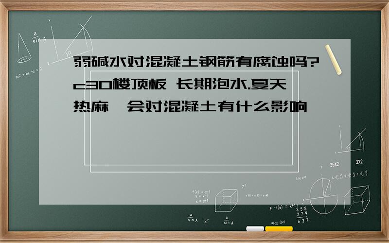 弱碱水对混凝土钢筋有腐蚀吗?c30楼顶板 长期泡水.夏天热麻,会对混凝土有什么影响