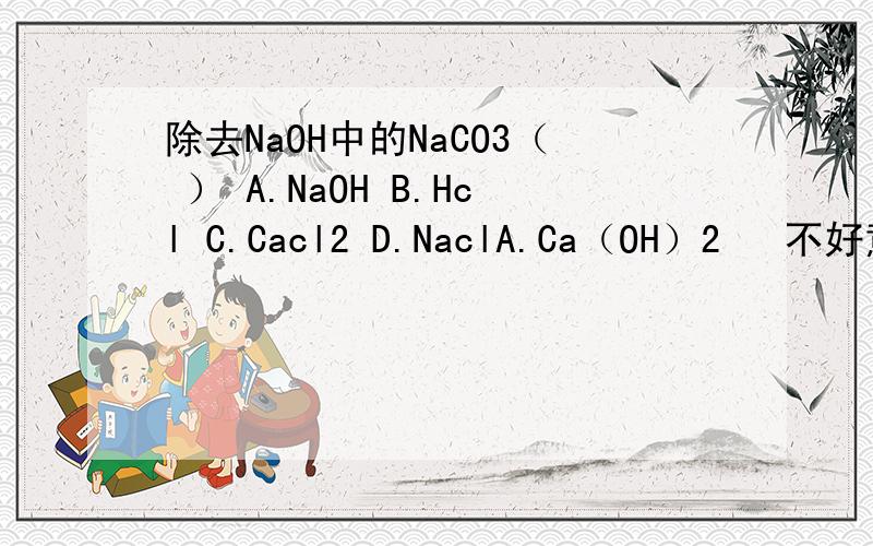 除去NaOH中的NaCO3（ ） A.NaOH B.Hcl C.Cacl2 D.NaclA.Ca（OH）2   不好意思，打错了