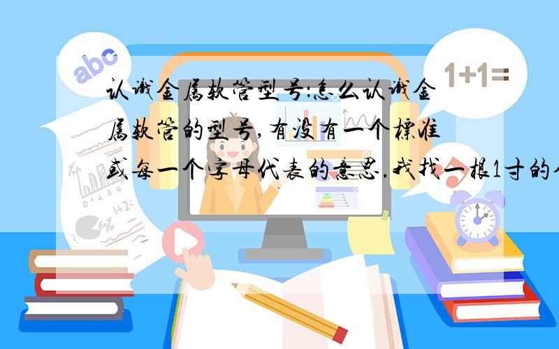 认识金属软管型号：怎么认识金属软管的型号,有没有一个标准或每一个字母代表的意思.我找一根1寸的金属软管应该是什么型号