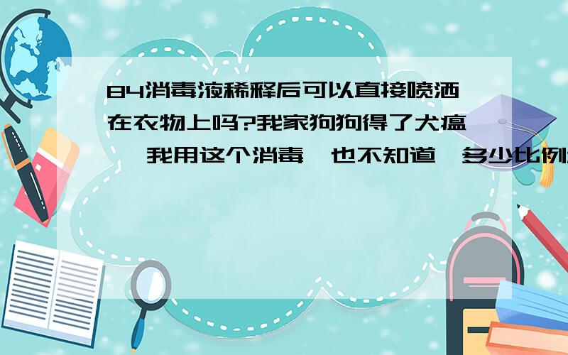 84消毒液稀释后可以直接喷洒在衣物上吗?我家狗狗得了犬瘟 ,我用这个消毒,也不知道一多少比例稀释,就多少兑了一些水,喷在地板、衣服、被褥等物品上,反正就是家里的各个角落每个物体上,